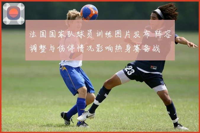 法国国家队球员训练图片发布 阵容调整与伤停情况影响热身赛备战