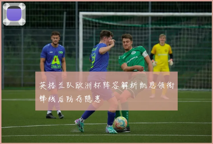 英格兰队欧洲杯阵容解析凯恩领衔锋线后防存隐患