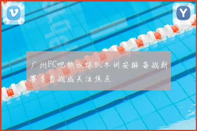 广州FC吧热议球队冬训安排 备战新赛季首战成关注焦点