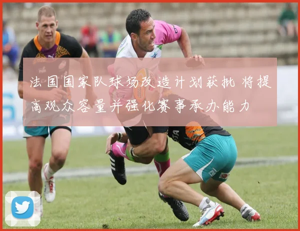 法国国家队球场改造计划获批 将提高观众容量并强化赛事承办能力