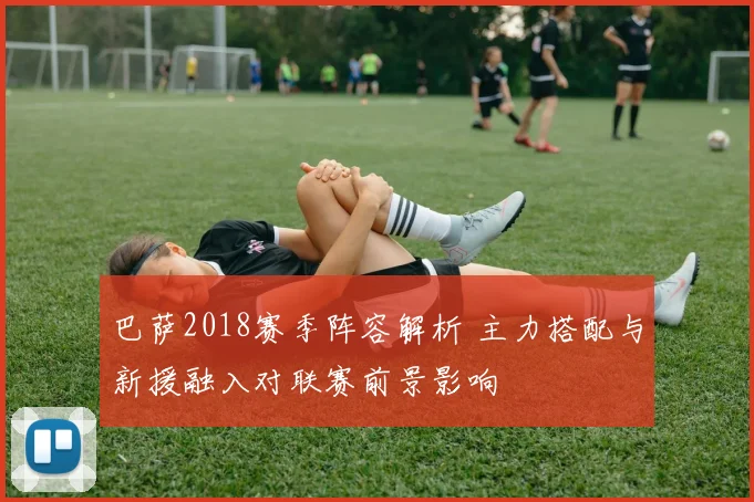 巴萨2018赛季阵容解析 主力搭配与新援融入对联赛前景影响