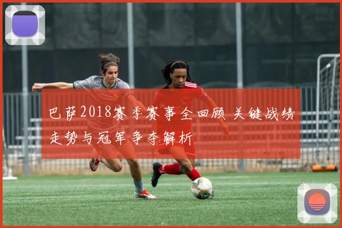 巴萨2018赛季赛事全回顾 关键战绩走势与冠军争夺解析