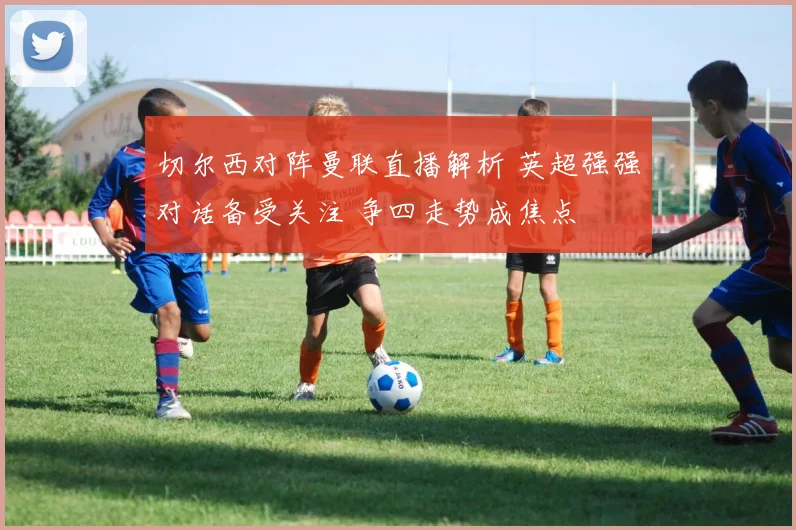 切尔西对阵曼联直播解析 英超强强对话备受关注 争四走势成焦点