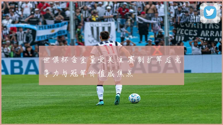 世俱杯含金量受关注 赛制扩军后竞争力与冠军价值成焦点